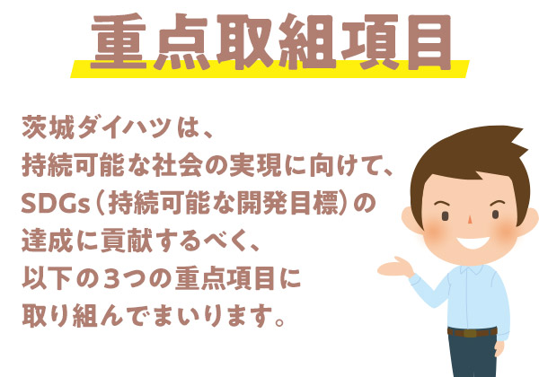 茨城ダイハツ販売株式会社は、持続可能な社会の実現に向けて、SDGs（持続可能な開発目標）の達成に貢献するべく、以下の３つの重点項目に取り組んでまいります。